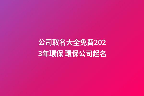 公司取名大全免費2023年環保 環保公司起名-第1張-公司起名-玄機派